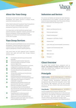 Vaxa Group Services
We offer both general and ﬂexible services such as business
development, corporate governance and business
communications, with speciality in agribusiness,
logistics management, disaster response planning.
Over recent years we have supported many companies
achieve their goals and build value through business
services, such as:
About the Vaxa Group Industries and Sectors
Client Overview
Principals
The Vaxa Group has diverse and specialist business
development and support services to advance private
sector and Government services.
Led by Todd Crowley and Greg Bourke, Vaxa Group partners
have over 40 years combined hands on business
management experience to share with clients.
Over many years, we have owned and operated small-
medium businesses, supported corporate governance and
business development within large publicly listed
companies and Government; and assisted companies
in their start-up phase.
Our services are ﬂexible and relevant for many industries,
as demonstrated by the breadth of private and public
sectors we have worked within. Over the previous 20 years
we have worked within the following sectors:
Our clients have included senior companies such as
Deloitte, John Holland, Stockland, Toll, Serco, along with
small and medium-sized companies, and all levels of
Government across Australia.
Todd has business qualiﬁcations and over 20 years of hands
on business strategy, development, operational and
management roles in the private and public sectors. Todd
has extensive SME experience and has also provided
services for Toll, Serco, Deloitte, State and Commonwealth
Governments.
Todd Crowley
Greg has qualiﬁcations in business, education and
sociology and over 20 years of experience in the private and
public sectors, with specialty in business communications
and governance. Greg has guided start-up business
ventures, medium size enterprises, through to large
companies such as Toll, Stockland, John Holland and Serco.
Greg Bourke
Aviation
Defence and National Security
Food and agribusiness
Property development
Immigration and Border Control
Infrastructure
Local, State and Commonwealth Governments
Logistics and humanitarian relief
Resources
Water services
Transport
Coordinating and authoring winning tender
proposals
Achieving regulatory project approvals
Achieving quality accreditation to build
business opportunity
Preparing business documentation to position
companies for investment and/ or sale
Undertaking detailed operational planning
Providing detailed transition planning and
scheduling
Setting sales, marketing and new business
strategy and budgets
Drafting professional documents such as
capability statements and marketing materials
Undertaking Due Diligence on behalf of
stakeholder companies
Establishing solid business systems and
governance for ‘start-ups’ or companies
entering a new phase of operation
Leveraging our high level local, national
and international corporate and Government
network management to advance business
development
Integrating and co-ordinating project
speciﬁc commercial and operational
requirements to drive new business lines
Planning Logistics and supply chain solutions
within Australia and the region.
todd.crowley@vaxagroup.com +61 409 009 114
greg.bourke@vaxagroup.com +61 478 318 702
 