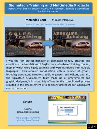 Sigmatech Training and Multimedia Projects
Instructional Design and/or Project Management Sample Screenshots
by Jessica Harber
Saturn
Online
Consultative Selling
WEB-BASED TRAINING
(Cycling Race Theme)
Mercedes-Benz M-Class Interactive
TRANSLATION OF COMPUTER-BASED TRAINING
I was the first project manager at Sigmatech to fully organize and
coordinate the translations of English computer-based training courses,
most of which were highly technical and were translated into multiple
languages. This required coordination with a number of groups,
including translators, narrators, audio engineers and editors, and also
the Sigmatech development team made up of programmers and
graphic designers/animators. My efforts in this complicated process
resulted in the establishment of a company procedure for subsequent
course translations.
1 of 4
 
