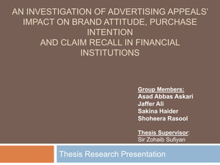 AN INVESTIGATION OF ADVERTISING APPEALS’
IMPACT ON BRAND ATTITUDE, PURCHASE
INTENTION
AND CLAIM RECALL IN FINANCIAL
INSTITUTIONS
Thesis Research Presentation
Group Members:
Asad Abbas Askari
Jaffer Ali
Sakina Haider
Shoheera Rasool
Thesis Supervisor:
Sir Zohaib Sufiyan
 