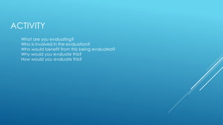 ACTIVITY
What are you evaluating?
Who is involved in the evaluation?
Who would benefit from this being evaluated?
Why would you evaluate this?
How would you evaluate this?
 