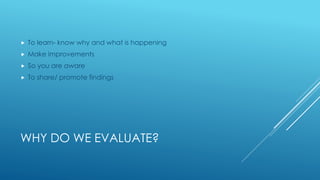 WHY DO WE EVALUATE?
 To learn- know why and what is happening
 Make improvements
 So you are aware
 To share/ promote findings
 