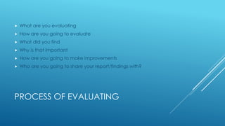 PROCESS OF EVALUATING
 What are you evaluating
 How are you going to evaluate
 What did you find
 Why is that important
 How are you going to make improvements
 Who are you going to share your report/findings with?
 