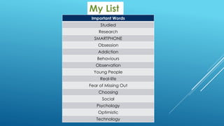 Important Words
Studied
Research
SMARTPHONE
Obsession
Addiction
Behaviours
Observation
Young People
Real-life
Fear of Missing Out
Choosing
Social
Psychology
Optimistic
Technology
 