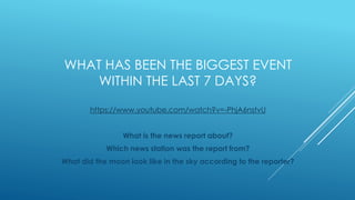 WHAT HAS BEEN THE BIGGEST EVENT
WITHIN THE LAST 7 DAYS?
https://www.youtube.com/watch?v=-PhjA6nstvU
What is the news report about?
Which news station was the report from?
What did the moon look like in the sky according to the reporter?
 