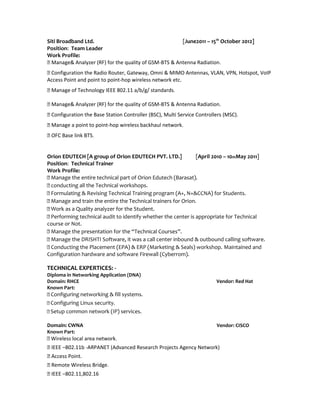 Siti Broadband Ltd. [June2011 – 15th
October 2012]
Position: Team Leader
Work Profile:
 Manage& Analyzer (RF) for the quality of GSM-BTS & Antenna Radiation.
 Configuration the Radio Router, Gateway, Omni & MIMO Antennas, VLAN, VPN, Hotspot, VoIP
Access Point and point to point-hop wireless network etc.
 Manage of Technology IEEE 802.11 a/b/g/ standards.
 Manage& Analyzer (RF) for the quality of GSM-BTS & Antenna Radiation.
 Configuration the Base Station Controller (BSC), Multi Service Controllers (MSC).
 Manage a point to point-hop wireless backhaul network.
 OFC Base link BTS.
Orion EDUTECH [A group of Orion EDUTECH PVT. LTD.] [April 2010 – 10thMay 2011]
Position: Technical Trainer
Work Profile:
 Manage the entire technical part of Orion Edutech (Barasat).
 conducting all the Technical workshops.
 Formulating & Revising Technical Training program (A+, N+&CCNA) for Students.
 Manage and train the entire the Technical trainers for Orion.
 Work as a Quality analyzer for the Student.
 Performing technical audit to identify whether the center is appropriate for Technical
course or Not.
 Manage the presentation for the “Technical Courses”.
 Manage the DRISHTI Software, it was a call center inbound & outbound calling software.
 Conducting the Placement (EPA) & ERP (Marketing & Seals) workshop. Maintained and
Configuration hardware and software Firewall (Cyberrom).
TECHNICAL EXPERTICES: -
Diploma in Networking Application (DNA)
Domain: RHCE Vendor: Red Hat
Known Part:
 Configuring networking & fill systems.
 Configuring Linux security.
 Setup common network (IP) services.
Domain: CWNA Vendor: CISCO
Known Part:
 Wireless local area network.
 IEEE –802.11b -ARPANET (Advanced Research Projects Agency Network)
 Access Point.
 Remote Wireless Bridge.
 IEEE –802.11,802.16
 