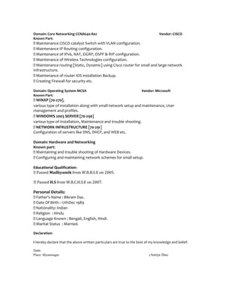 Domain: Core Networking CCNA640-802 Vendor: CISCO
Known Part:
 Maintenance CISCO catalyst Switch with VLAN configuration.
 Maintenance IP Routing configuration.
 Maintenance of IPv6, NAT, EiGRP, OSPF & RIP configuration.
 Maintenance of Wireless Technologies configuration.
 Maintenance routing [Static, Dynamic] using Cisco router for small and large network
Infrastructure.
 Maintenance of router IOS installation Backup.
 Creating Firewall for security etc.
Domain: Operating System MCSA Vendor: Microsoft
Known Part:
 WINXP [70-270],
various type of installation along with small network setup and maintenance, User
management and profiles.
 WINDOWS 2003 SERVER [70-290]
various type of Installation, Maintenance and trouble shooting.
 NETWORK INFRUSTRUCTURE [70-291]
Configuration of servers like DNS, DHCP, and WEB etc.
Domain: Hardware and Networking
Known part:
 Maintaining and trouble shooting of Hardware Devices.
 Configuring and maintaining network schemes for small setup.
Educational Qualification:
 Passed Madhyamik from W.B.B.S.E on 2005.
 Passed H.S from W.B.C.H.S.E on 2007.
Personal Details:
 Father’s Name : Bikram Das.
 Date Of Birth : 17thDec 1989
 Nationality: Indian
 Religion : Hindu
 Language Known : Bengali, English, Hindi.
 Marital Status : Married.
Declaration:
I hereby declare that the above written particulars are true to the best of my knowledge and belief.
Date:
Place: Shyamnagar (Amiya Das)
 