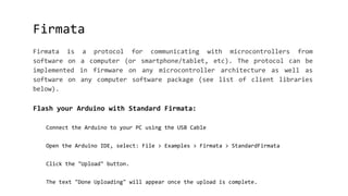 Firmata
Firmata is a protocol for communicating with microcontrollers from
software on a computer (or smartphone/tablet, etc). The protocol can be
implemented in firmware on any microcontroller architecture as well as
software on any computer software package (see list of client libraries
below).
Flash your Arduino with Standard Firmata:
Connect the Arduino to your PC using the USB Cable
Open the Arduino IDE, select: File > Examples > Firmata > StandardFirmata
Click the "Upload" button.
The text "Done Uploading" will appear once the upload is complete.
 