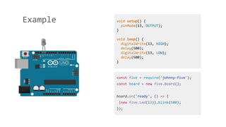 Example
const five = require('johnny-five');
const board = new five.Board();
board.on('ready', () => {
(new five.Led(13)).blink(500);
});
void setup() {
pinMode(13, OUTPUT);
}
void loop() {
digitalWrite(13, HIGH);
delay(500);
digitalWrite(13, LOW);
delay(500);
}
 