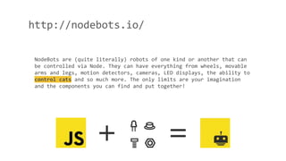http://nodebots.io/
NodeBots are (quite literally) robots of one kind or another that can
be controlled via Node. They can have everything from wheels, movable
arms and legs, motion detectors, cameras, LED displays, the ability to
control cats and so much more. The only limits are your imagination
and the components you can find and put together!
 