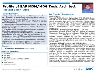 1 29/12/2016
Profile of SAP MDM/MDG Tech. Architect
Ranjeet Singh, Atos
• Diligent and result driven professional having close to 10 years
of IT experience in implementing/supporting/testing various
applications in SAP NETWEAVER MDM.
• Highly motivated with the ability to work effectively in teams as
well as independently.
• A valuable blend of Leadership, resourcefulness and skills that
combines efficiency with imagination to produce highly effective
bottom-line results.
• In SAP experience, primary areas of involvement have been
Master Data Management, Data Governance.
• Strong knowledge in SAP MDM Architecture, Data Model and
proficient with MDM Tools and client and well equipped to
handle various phases in MDM projects like solution designing,
configuration, data loads and maintenance.
• Under the various developments/enhancements undertaken,
had opportunity to interact with Business Key Users, for better
understanding and streamlining of business processes.
Career Summary
Education
 Bachelors in Engineering– 2004 - 2008
Relevant Expertise
▶ SAP MDM 7.1
▶ SAP BODS
▶ SAP ABAP
▶ Basic Understanding of SAP CE, SAP BPM
▶ SQL
▶ MDM Consulting
▶ Project Management
Key Projects / Engagements
Nokia Networks
Technical Architect/Service Manager (July 2013- till date): Service
manager for MDM based applications for Vendor and Customer
Master. Handles a team size of 15 Consultants. Technologies in
landscape include SAP MDM 7.1, Enterprise Portal, SAP CE, BPM,
SAP ECC. Key tasks are to manage tickets, enhancements and
projects implementation with Solution Designing, client
engagement.
Barclays Bank -Technology Analyst (Apr 2011- Jun 2013)
Implemented Financial Master Data for a Central Master Data
Management Solution. System Landscape: Global Data in MDM
and Local data in ECC, PI is middle layer with EP as UI, and
Business process governed by SAP BPM. Responsible for
requirement gathering, detailed functional design on MDM, EP
and ECC front, designing functional spec, process flow diagrams,
for the project.
Syngenta – SAP MDM Consultant (Dec 2008- Mar 2011)
Worked as SAP MDM Solution Consultant for Customer Master,
Vendor Master Data. Involved in enhancements in the existing
solution ,preparation of Case Studies with proposed solution and
design for better performance of the already implemented
solution. Involved in monitoring and supporting the various
interfaces for the Master Data entities listed above Involved in
Case handling and resolution with adherence to processes lay out
across landscapes. Initiating Chang Requests/enhancements with
supporting Case Studies, getting approvals and then
implementing Changes to the existing applications. Involved in
Data Cleansing, consolidation and Harmonization of master data.
 