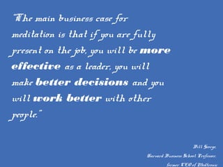 “The main business case for
meditation is that if you are fully
present on the job, you will be more
effective as a leader, you will
make better decisions and you
will work better with other
people.”
Bill George,
Harvard Business School Professor,
former CEO of Medtronic
 