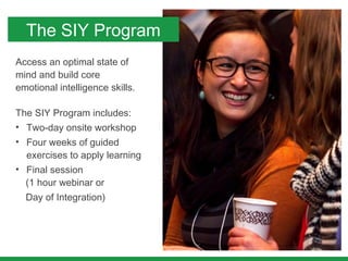 Access an optimal state of
mind and build core
emotional intelligence skills.
The SIY Program includes:
• Two-day onsite workshop
• Four weeks of guided
exercises to apply learning
• Final session
(1 hour webinar or
Day of Integration)
The SIY Program
 