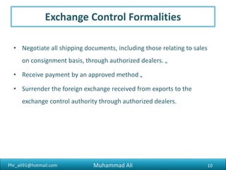 Phr_ali91@hotmail.com
Shipping The Goods
3. Shipping By Post : Shipping of goods may be effected by post,
subject to the foreign trade and foreign exchange regulations of
the country.
4. Shipping By Land : The procedure for the export of excisable goods
by land to countries like Afghanistan is, by and large, similar to the
one laid down for export by sea.
10Muhammad Ali
 