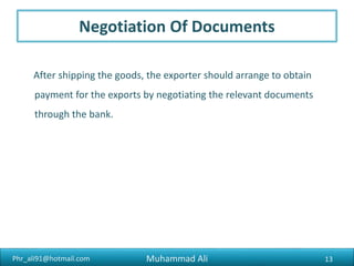 Phr_ali91@hotmail.com
Shipping Documents
Three sets of Documents prepare for Exporting Pharmaceutical finished
products.
1. For ADC (Additional Drug Controller)
2. For Bank
3. For Buyer (Party who imports your good)
Muhammad Ali 13
 