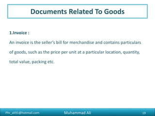 Phr_ali91@hotmail.com
Documents Related To Goods
2 .Packing Note and List :
Difference between a packing note and a packing list is that the
packing note refers to the particulars of the contents of an individual
pack, while the packing list is a consolidated statement of the contents
of a number of cases or packs.
19Muhammad Ali
 