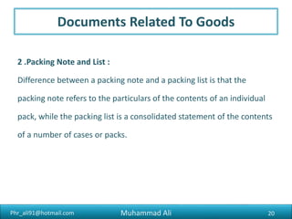Phr_ali91@hotmail.com
Documents Related To Goods
3. Certificate of origin :
A certificate of origin, as the name indicates, is a certificate which
specifies the country of the production of the goods.
20Muhammad Ali
 