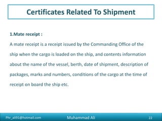 Phr_ali91@hotmail.com
Certificates Related To Shipment
3.Cart Ticket :
A cart ticket, also known as a cart chit, vehicle and gate pass, is
prepared by the exporter and includes details of the export cargo in
terms of the shipper’s name, the number of packages, the shipping bill
number, the port of destination and the number of the vehicle carrying
the cargo.
22Muhammad Ali
 