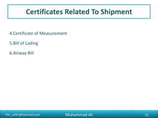 Phr_ali91@hotmail.com
Requirement to Export
2) Sales Tax Registration
Commercial exporter is not required to register with Sales Tax
Department. But if you pay the sale tax on the goods from local market it will
be better for you to get yourself registered with sales tax department so that
you may claim your input tax deducting on your purchases. Once you are
registered in sales tax department you will be obliged to the monthly sales tax
return irrespective of the fact that you have been involved in any sales tax
activity or not. 3
Muhammad Ali 25
 