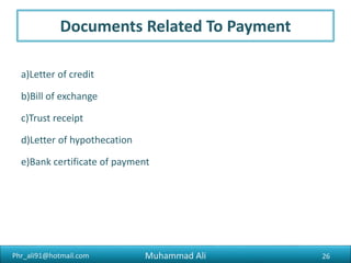 Phr_ali91@hotmail.com
Requirement to Export
3) Bank Account
Current Bank Account is required for export proceedings and
documents.
4) Chamber Membership
Membership certificate of Chamber of Commerce and Industries
or any relevant trade association is required.
Muhammad Ali 26
 