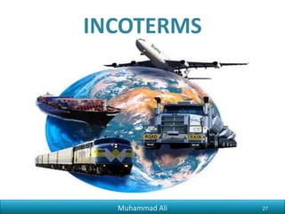 Phr_ali91@hotmail.com
Requirement to Export
5) Documents For Clearing Agent
Once the consignment, to be exported arrives at the port, usually a clearing
agent services are sought. The following documents are required to provide to
clearing agent to clear the consignment.
i) Packing List.
ii) Commercial Invoice.
iii) Letter of Credit (L/C).
iv) Certificate of Origin which is issued by Chamber of Commerce.
v) National Tax Number Certificate.
Muhammad Ali 27
 