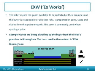 Phr_ali91@hotmail.com
Requirement to Export
6) Form “E”
Form “E” (State bank form): All exports from Pakistan which are subject to Foreign Exchange Regulations
are required to be declared on form „E‟ which is in sets of four copies each. The exporter should submit
the full set of Form „E‟ to the bank after it has been completed and signed by the exporter himself or
his authorized agent. While certifying Form „E‟, bank should ensure that exporters give only one
address in Form „E‟. After the form is certified by the bank, it should be submitted to the
Customs/Postal authorities at the time of shipment along with the shipping bill. The Customs
authorities will detach the original copy and after filling in the portion relating to them and affixing their
seal and signature thereon forward it to the State Bank. The Customs authorities will return the
duplicate, triplicate and quadruplicate copies to the exporter or his authorized agent who will retain the
quadruplicate for his own record and submit the duplicate and triplicate copies to the Authorized Dealer
along with the shipping documents within 14 days from the date of shipment.
Muhammad Ali 28
 