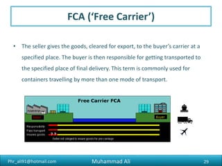 Phr_ali91@hotmail.com
Requirement to Export
7) Submission of Export Documents to the bank
All shipping documents covering goods exported from Pakistan and
declared on Form E must be passed through the medium of bank
within 14 days from the date of shipment. The exporter must submit
the duplicate (bearing Customs seal and signature of Customs Officials
with Code number) and triplicate copies of Form E along with the
shipping documents, invoices etc., to the bank who had certified the
Form E. An extra copy of the shipper’s invoice must be attached to
the triplicate copy of the Form E.
Muhammad Ali 29
 