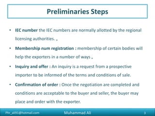 Phr_ali91@hotmail.com
Preliminaries Steps
• IEC number the IEC numbers are normally allotted by the regional
licensing authorities
• Membership num registration : membership of certain bodies will
help the exporters in a number of ways
• Inquiry and offer : An inquiry is a request from a prospective
importer to be informed of the terms and conditions of sale
• Confirmation of order : Once the negotiation are completed and
conditions are acceptable to the buyer and seller, the buyer may
place and order with the exporter
Muhammad Ali 3
 