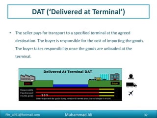 Phr_ali91@hotmail.com
FCA (‘Free Carrier’)
• The seller gives the goods, cleared for export, to the buyer’s carrier at a
specified place. The buyer is then responsible for getting transported to
the specified place of final delivery. This term is commonly used for
containers travelling by more than one mode of transport.
32Muhammad Ali
 
