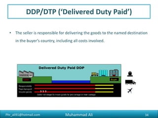 Phr_ali91@hotmail.com
CIP (‘Carriage and Insurance Paid’)
• The seller pays for insurance as well as transport to the specified
destination. Responsibility for the goods transfers to the buyer when the
seller passes them to the first carrier.
• CIP (‘Carriage and Insurance Paid’) is commonly used for goods being
transported by container by more than one mode of transport. If
transporting only by sea, CIF is often used (see below).
34Muhammad Ali
 