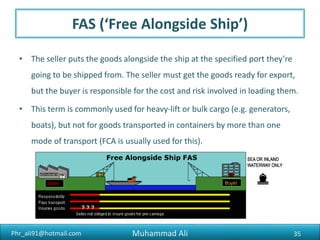 Phr_ali91@hotmail.com
DAT (‘Delivered at Terminal’)
• The seller pays for transport to a specified terminal at the agreed
destination. The buyer is responsible for the cost of importing the goods.
The buyer takes responsibility once the goods are unloaded at the
terminal.
35Muhammad Ali
 