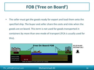 Phr_ali91@hotmail.com
DAP (‘Delivered at Place’)
• The seller pays for transport to the specified destination, but the buyer
pays the cost of importing the goods. The seller takes responsibility for the
goods until they’re ready to be unloaded by the buyer.
36Muhammad Ali
 