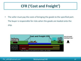 Phr_ali91@hotmail.com
DDP/DTP (‘Delivered Duty Paid’)
• The seller is responsible for delivering the goods to the named destination
in the buyer’s country, including all costs involved.
37Muhammad Ali
 