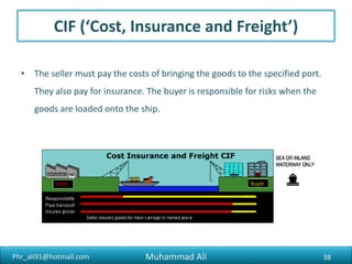Phr_ali91@hotmail.com
FAS (‘Free Alongside Ship’)
• The seller puts the goods alongside the ship at the specified port they’re
going to be shipped from. The seller must get the goods ready for export,
but the buyer is responsible for the cost and risk involved in loading them.
• This term is commonly used for heavy-lift or bulk cargo (e.g. generators,
boats), but not for goods transported in containers by more than one
mode of transport (FCA is usually used for this).
38Muhammad Ali
 