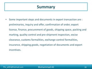 Phr_ali91@hotmail.com
FOB (‘Free on Board’)
• The seller must get the goods ready for export and load them onto the
specified ship. The buyer and seller share the costs and risks when the
goods are on board. This term is not used for goods transported in
containers by more than one mode of transport (FCA is usually used for
this).
39Muhammad Ali
 