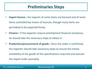 Phr_ali91@hotmail.com
Preliminaries Steps
• Finance : If the exporter require preshipment financial assistance,
he should take the necessary steps to obtain it.
• Production/procurement of goods : Once the order is confirmed,
the exporter should take necessary steps to ensure the timely
availability of the goods of the specifications required and execute
the export order promptly.
Muhammad Ali 4
 