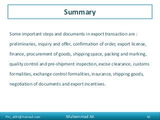 Phr_ali91@hotmail.com
Summary
Some important steps and documents in export transaction are :
preliminaries, inquiry and offer, confirmation of order, export license,
finance, procurement of goods, shipping space, packing and marking,
quality control and pre-shipment inspection, excise clearance, customs
formalities, exchange control formalities, insurance, shipping goods,
negotiation of documents and export incentives.
42Muhammad Ali
 