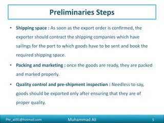 Phr_ali91@hotmail.com
Preliminaries Steps
• Shipping space : As soon as the export order is confirmed, the
exporter should contract the shipping companies which have
sailings for the port to which goods have to be sent and book the
required shipping space.
• Packing and marketing : once the goods are ready, they are packed
and marked properly.
• Quality control and pre-shipment inspection : Needless to say,
goods should be exported only after ensuring that they are of
proper quality.
Muhammad Ali 5
 