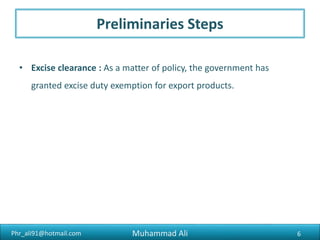 Phr_ali91@hotmail.com
Preliminaries Steps
• Excise clearance : As a matter of policy, the government has
granted excise duty exemption for export products.
Muhammad Ali 6
 