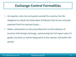 Phr_ali91@hotmail.com
Shipping The Goods
Goods may be exported to foreign by sea, air, post, land or river.
1. Shipping by sea : To obtain the permission of the port authorities
for the movement of goods into the port, it is necessary to present
the cart ticket to the gate warden/inspector/keeper at the port
gate.
2. Shipping By Air : Shipping by air has become popular for such
products as commodities which are perishable and seasonal or
high in cost but low in bulk.
9Muhammad Ali
 
