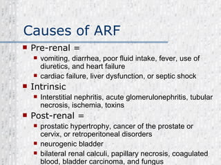 Causes of ARF Pre-renal = vomiting, diarrhea, poor fluid intake, fever, use of diuretics, and heart failure  cardiac failure, liver dysfunction, or septic shock  Intrinsic  Interstitial nephritis, acute glomerulonephritis, tubular necrosis, ischemia, toxins Post-renal = prostatic hypertrophy, cancer of the prostate or cervix, or retroperitoneal disorders  neurogenic bladder  bilateral renal calculi, papillary necrosis, coagulated blood, bladder carcinoma, and fungus  