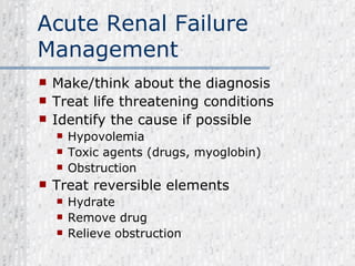 Acute Renal Failure Management Make/think about the diagnosis Treat life threatening conditions Identify the cause if possible Hypovolemia Toxic agents (drugs, myoglobin) Obstruction Treat reversible elements Hydrate Remove drug Relieve obstruction 