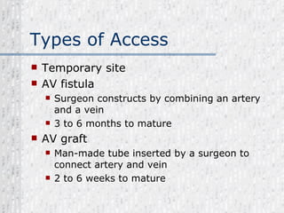 Types of Access Temporary site AV fistula Surgeon constructs by combining an artery and a vein 3 to 6 months to mature AV graft Man-made tube inserted by a surgeon to connect artery and vein 2 to 6 weeks to mature 