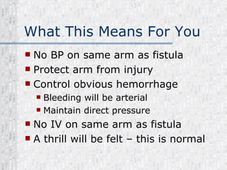 What This Means For You No BP on same arm as fistula Protect arm from injury Control obvious hemorrhage Bleeding will be arterial Maintain direct pressure No IV on same arm as fistula A thrill will be felt – this is normal 