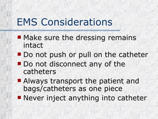 EMS Considerations Make sure the dressing remains intact Do not push or pull on the catheter Do not disconnect any of the catheters Always transport the patient and bags/catheters as one piece Never inject anything into catheter 