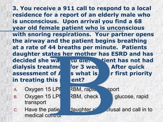 3. You receive a 911 call to respond to a local residence for a report of an elderly male who is unconscious.  Upon arrival you find a 68 year old female patient who is unconscious with snoring respirations.  Your partner opens the airway and the patient begins breathing at a rate of 44 breaths per minute.  Patients daughter states her mother has ESRD and has decided she wants to die.  Patient has not had dialysis treatment for 3 weeks.  After quick assessment of ABCs what is your first priority in treating this patient?  Oxygen 15 LPM/NRBM, rapid transport Oxygen 15 LPM/NRBM, check blood glucose, rapid transport   Have the patient’s daughter sign refusal and call in to medical control  B 