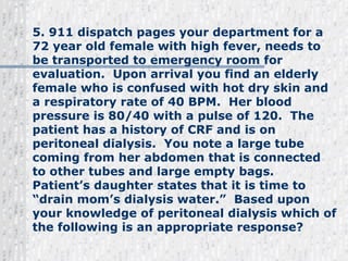 5. 911 dispatch pages your department for a 72 year old female with high fever, needs to be transported to emergency room for evaluation.  Upon arrival you find an elderly female who is confused with hot dry skin and a respiratory rate of 40 BPM.  Her blood pressure is 80/40 with a pulse of 120.  The patient has a history of CRF and is on peritoneal dialysis.  You note a large tube coming from her abdomen that is connected to other tubes and large empty bags.   Patient’s daughter states that it is time to “drain mom’s dialysis water.”  Based upon your knowledge of peritoneal dialysis which of the following is an appropriate response? 