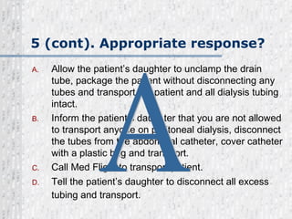 5 (cont). Appropriate response? Allow the patient’s daughter to unclamp the drain tube, package the patient without disconnecting any tubes and transport the patient and all dialysis tubing intact. Inform the patient’s daughter that you are not allowed to transport anyone on peritoneal dialysis, disconnect the tubes from the abdominal catheter, cover catheter with a plastic bag and transport. Call Med Flight to transport patient. Tell the patient’s daughter to disconnect all excess tubing and transport.   A 