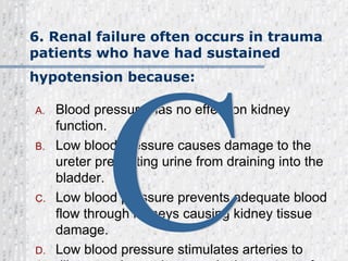6. Renal failure often occurs in trauma patients who have had sustained hypotension because:   Blood pressure has no effect on kidney function. Low blood pressure causes damage to the ureter preventing urine from draining into the bladder. Low blood pressure prevents adequate blood flow through kidneys causing kidney tissue damage. Low blood pressure stimulates arteries to dilate causing an increase in the amount of blood flow through the kidneys. C 