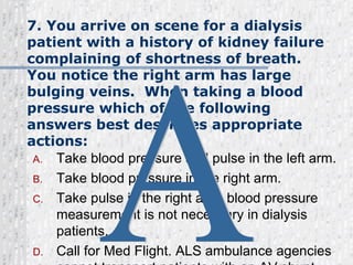7. You arrive on scene for a dialysis patient with a history of kidney failure complaining of shortness of breath.  You notice the right arm has large bulging veins.  When taking a blood pressure which of the following answers best describes appropriate actions: Take blood pressure and pulse in the left arm. Take blood pressure in the right arm. Take pulse in the right arm, blood pressure measurement is not necessary in dialysis patients. Call for Med Flight. ALS ambulance agencies cannot transport patients with an AV shunt. A 