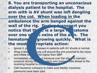 8. You are transporting an unconscious dialysis patient to the hospital.  The arm with is AV shunt was left dangling over the cot.  When loading in the ambulance the arm banged against the wall of the rig.  During transport you notice that there is a large hematoma over one of the veins of the arm.  The hematoma is growing quickly.  What is the most appropriate action: Ignore it, pulsating masses in patients with AV shunts is normal. Wrap a blood pressure cuff around the arm proximal to the injury and inflate to 20mmHG higher than SBP. Immediately apply direct pressure over the site and maintain pressure during transport. Have your partner radio ahead to the receiving hospital to notify of condition. Call insurance company to make sure liability insurance premiums have been paid.   C 